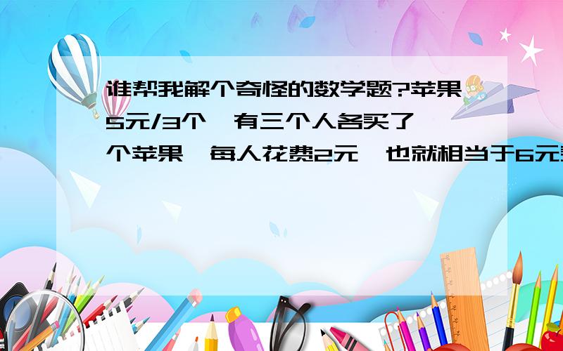 谁帮我解个奇怪的数学题?苹果5元/3个,有三个人各买了一个苹果,每人花费2元,也就相当于6元买了三个苹果,这时买主不愿意占人家的便宜,就给了自己的孩子1元,让他将这钱分给那三个人,孩子