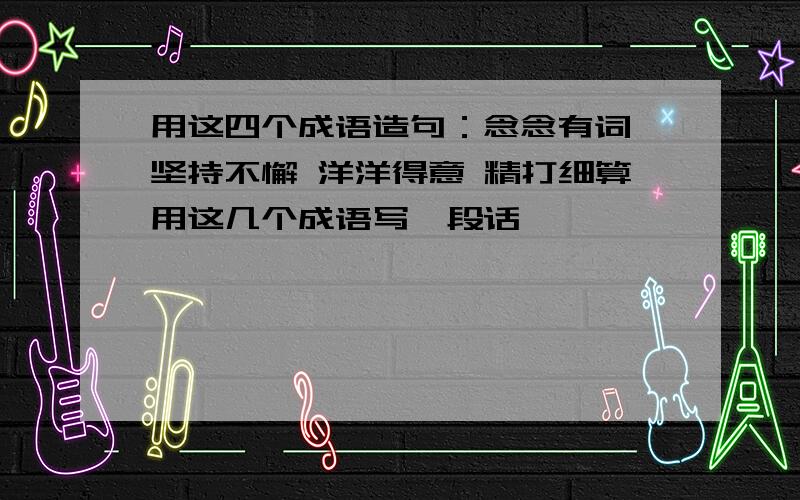 用这四个成语造句：念念有词 坚持不懈 洋洋得意 精打细算用这几个成语写一段话