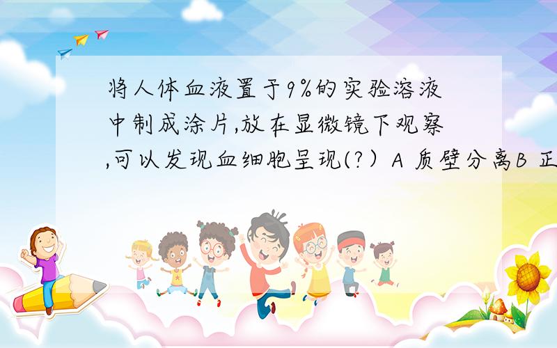 将人体血液置于9%的实验溶液中制成涂片,放在显微镜下观察,可以发现血细胞呈现(?）A 质壁分离B 正常状态C 细胞膜破裂D 细胞皱缩选哪个,为什么?简单明了的说一说,太难了看不懂