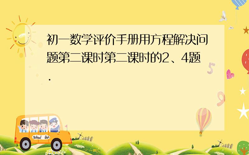 初一数学评价手册用方程解决问题第二课时第二课时的2、4题.