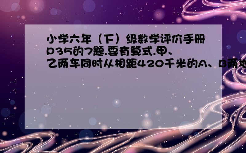 小学六年（下）级数学评价手册P35的7题.要有算式.甲、乙两车同时从相距420千米的A、B两地相对开出,5小时后甲车行了全程的4分之3,乙车行了全程的3分止2.这是两车相距多少千米?