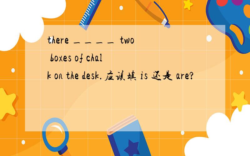 there ____ two boxes of chalk on the desk.应该填 is 还是 are?