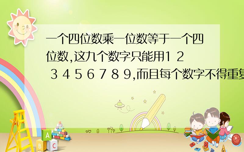 一个四位数乘一位数等于一个四位数,这九个数字只能用1 2 3 4 5 6 7 8 9,而且每个数字不得重复使用?（）（）（）（）*（）=（）（）（）（）