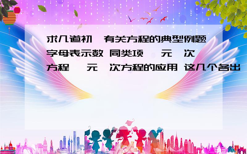 求几道初一有关方程的典型例题字母表示数 同类项 一元一次方程 一元一次方程的应用 这几个各出一道典型例题.分高