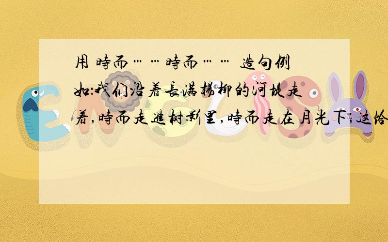 用 时而……时而…… 造句例如：我们沿着长满杨柳的河堤走着,时而走进树影里,时而走在月光下,这恰似走在“晚凉天净月华开”的意境中.