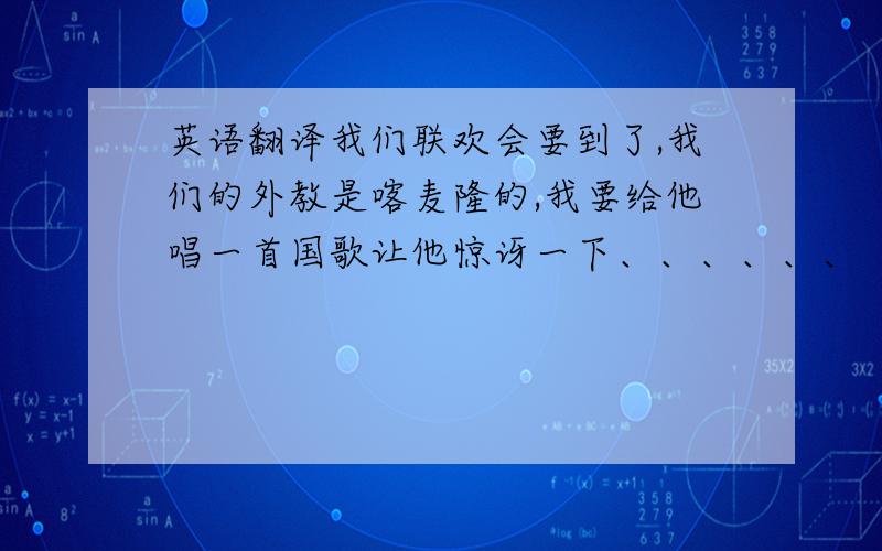 英语翻译我们联欢会要到了,我们的外教是喀麦隆的,我要给他唱一首国歌让他惊讶一下、、、、、、