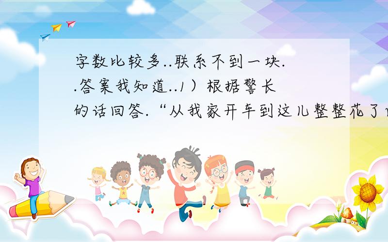 字数比较多..联系不到一块..答案我知道..1）根据警长的话回答.“从我家开车到这儿整整花了两个小时,前一半路走的是小路,后一半路才转到公路上去了,时速平均比前一半路加快了10千米,所