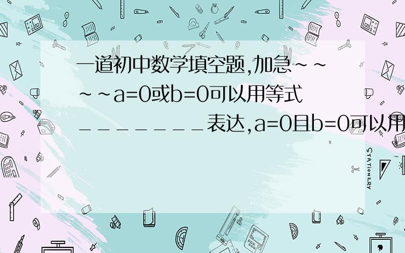 一道初中数学填空题,加急~~~~a=0或b=0可以用等式_______表达,a=0且b=0可以用等式_______表达.