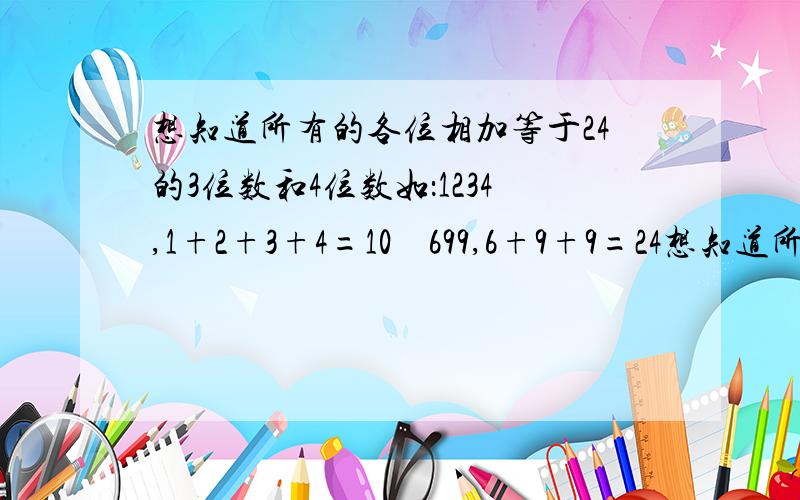 想知道所有的各位相加等于24的3位数和4位数如：1234,1+2+3+4=10    699,6+9+9=24想知道所有各位相加等于24的3位数和4位数答案完整追加50分,谢谢