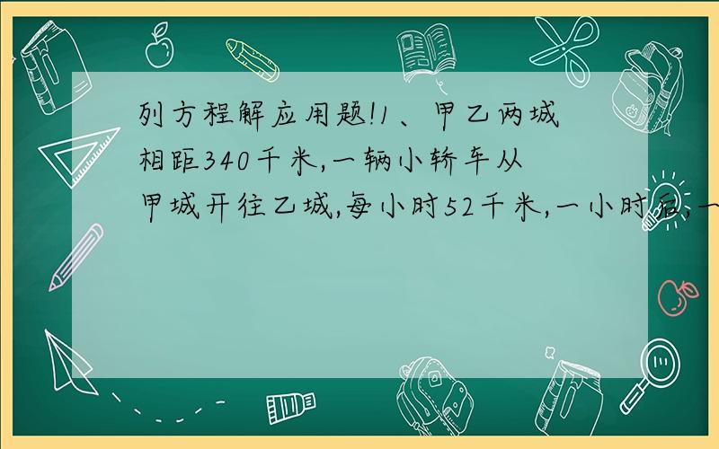 列方程解应用题!1、甲乙两城相距340千米,一辆小轿车从甲城开往乙城,每小时52千米,一小时后,一辆中巴从乙城开往甲城,每小时44千米,小轿车开出几小时后与中巴车相遇?2、甲乙两地相距56千米