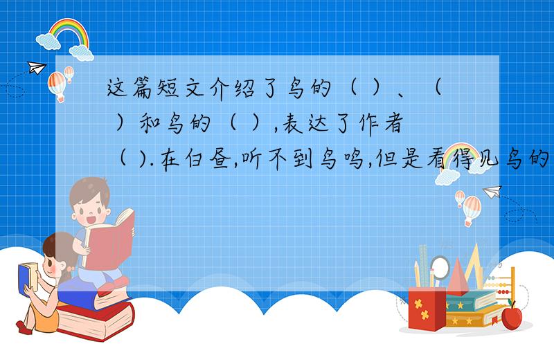 这篇短文介绍了鸟的（ ）、（ ）和鸟的（ ）,表达了作者（ ).在白昼,听不到鸟鸣,但是看得见鸟的形体.世界上的生物,没有比鸟更俊俏的.多少样不知名的小鸟,在枝头跳跃,有的曳着长长的尾