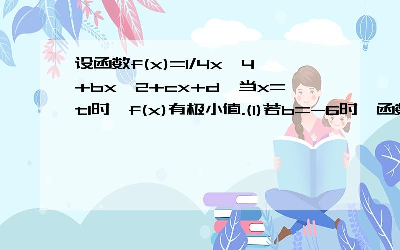 设函数f(x)=1/4x^4+bx^2+cx+d,当x=t1时,f(x)有极小值.(1)若b=-6时,函数f(x)有极大值,求实数c的取值范围； (2)在(1)的条件下,若存在实数c,使函数f(x)在[m-2,m+2]上单调递增,试求实数m的取值范围；(3)若函数f(