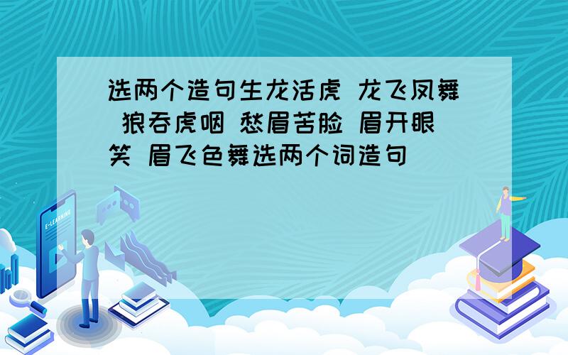 选两个造句生龙活虎 龙飞凤舞 狼吞虎咽 愁眉苦脸 眉开眼笑 眉飞色舞选两个词造句