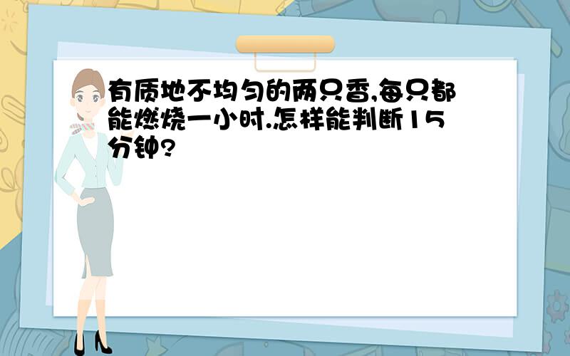 有质地不均匀的两只香,每只都能燃烧一小时.怎样能判断15分钟?