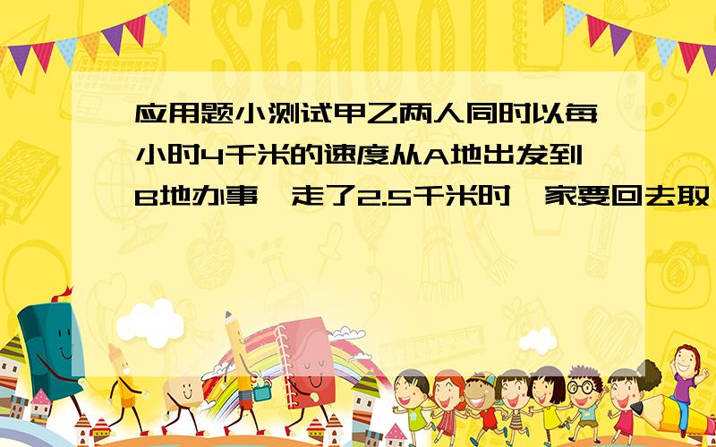 应用题小测试甲乙两人同时以每小时4千米的速度从A地出发到B地办事,走了2.5千米时,家要回去取一分为文件,它以每小时6千米的速度往回走,取了文件后又以同样的速度追赶乙结果他们同时到