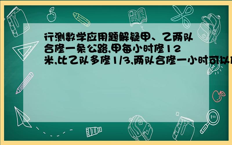 行测数学应用题解疑甲、乙两队合修一条公路,甲每小时修12米,比乙队多修1/3,两队合修一小时可以修多少米?我的算法是这样的,麻烦帮忙看看哪里出错了?甲比乙多修12*1/3=4米 即甲修了12-4=8米