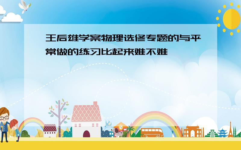 王后雄学案物理选修专题的与平常做的练习比起来难不难