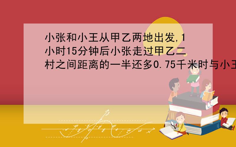 小张和小王从甲乙两地出发,1小时15分钟后小张走过甲乙二村之间距离的一半还多0.75千米时与小王相遇小王的速度是3.7千米/小时,