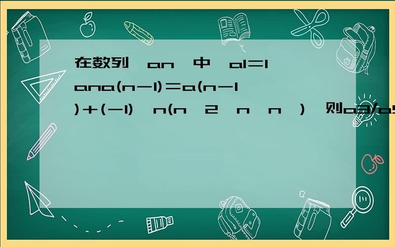 在数列{an}中,a1＝1,ana(n－1)＝a(n－1)＋(－1)^n(n≥2,n∈n*),则a3/a5的值是写出求an的过程