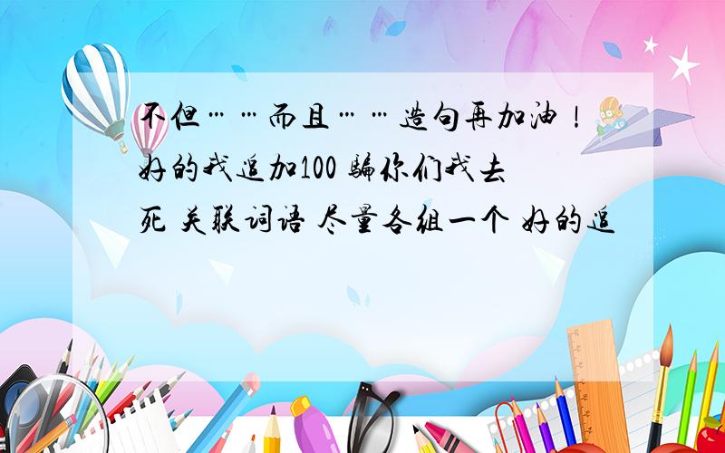 不但……而且……造句再加油！好的我追加100 骗你们我去死 关联词语 尽量各组一个 好的追