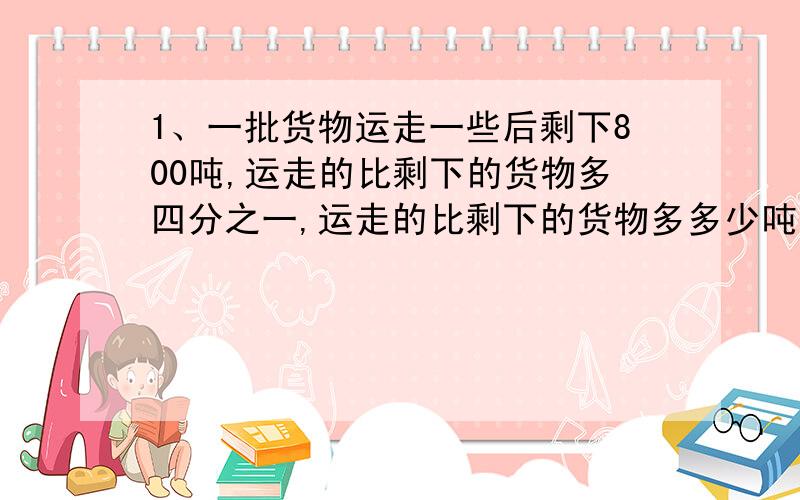 1、一批货物运走一些后剩下800吨,运走的比剩下的货物多四分之一,运走的比剩下的货物多多少吨?运走多少吨?2、一个长方体的地面时变长为7厘米的正方形,他的侧面积是504平方厘米,他的体积