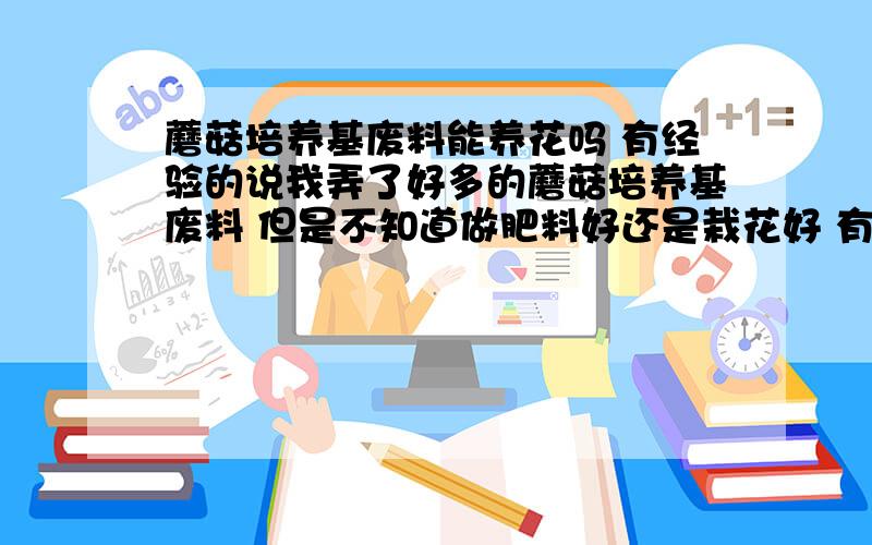 蘑菇培养基废料能养花吗 有经验的说我弄了好多的蘑菇培养基废料 但是不知道做肥料好还是栽花好 有的人说行哟的人说不行 信那个好 请问用来种花用处理吗