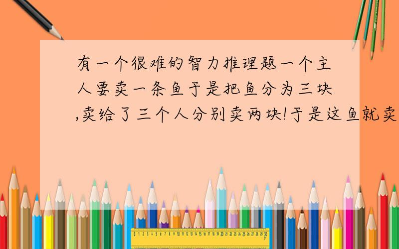 有一个很难的智力推理题一个主人要卖一条鱼于是把鱼分为三块,卖给了三个人分别卖两块!于是这鱼就卖了六块!可是主觉得卖贵了,就拿出一块让儿子还给那三个人!儿子就退给他们每人两角,