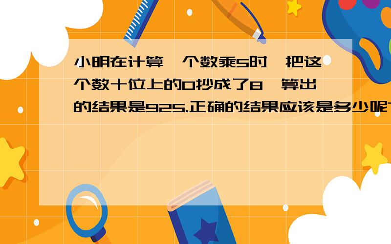 小明在计算一个数乘5时,把这个数十位上的0抄成了8,算出的结果是925.正确的结果应该是多少呢?