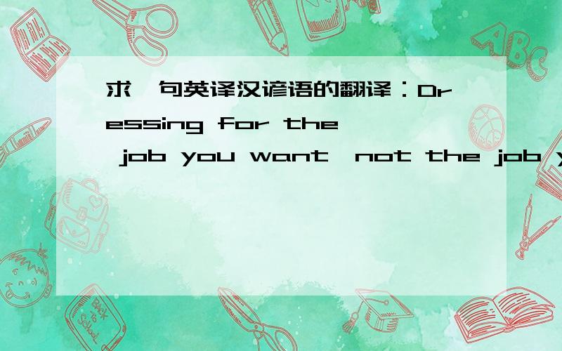 求一句英译汉谚语的翻译：Dressing for the job you want,not the job you have.