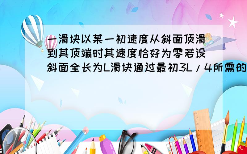 一滑块以某一初速度从斜面顶滑到其顶端时其速度恰好为零若设斜面全长为L滑块通过最初3L/4所需的时间为t,则滑块从底端滑到顶端所需时间为?