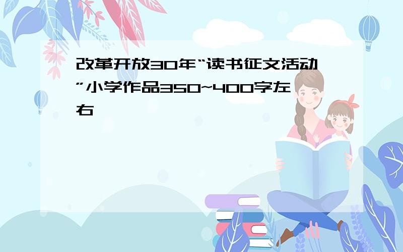 改革开放30年“读书征文活动”小学作品350~400字左右