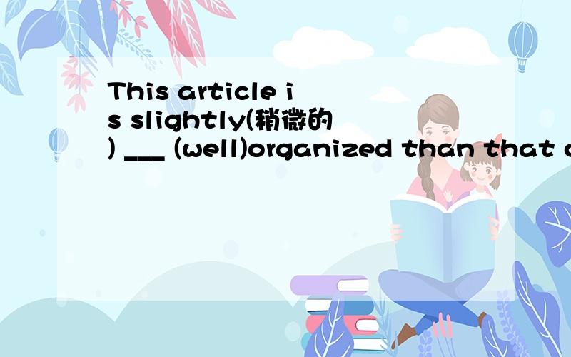 This article is slightly(稍微的) ___ (well)organized than that one.