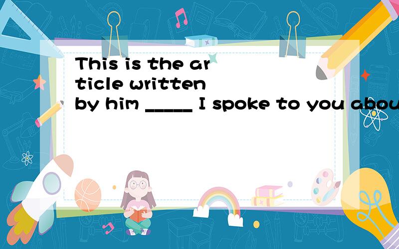 This is the article written by him _____ I spoke to you about.    应该填什么?答案:A.which  B.who   C.whose  D.where