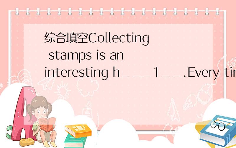 综合填空Collecting stamps is an interesting h___1__.Every time I look at the stamps,I will be e____2_.And Ican learn something n__3__.Many of them have drawings or pictures of a___4__,trees or flowers.They can h__5__ me to learn much knowledge of