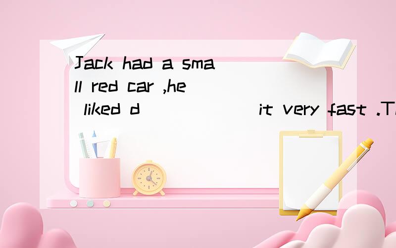 Jack had a small red car ,he liked d______ it very fast .This was all right w______ he was in was in the country ,but in towns and big villages driving fast is d_______,so there is always a speed limit .In Jack's country it was 50 Kilometers an hour
