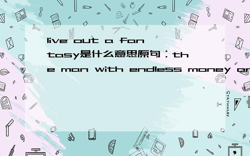live out a fantasy是什么意思原句：the man with endless money and a friendly manner was not a lord at all but a government employee living out a fantasy that he was a Scottish noble and paying for it by stealing funds from Scotland Yard