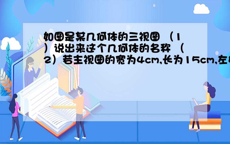 如图是某几何体的三视图 （1）说出来这个几何体的名称 （2）若主视图的宽为4cm,长为15cm,左如图是某几何体的三视图（1）说出来这个几何体的名称（2）若主视图的宽为4cm,长为15cm,左视图的