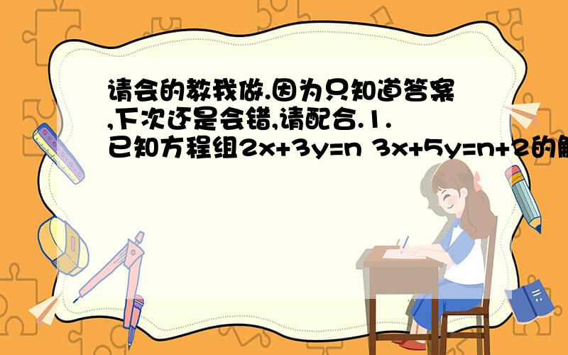 请会的教我做.因为只知道答案,下次还是会错,请配合.1.已知方程组2x+3y=n 3x+5y=n+2的解x,y的和为12，求n的值。（式子2x+3y=n 3x+5y=n+2是一个方程组，前面的在上，后面的在下）2.已知x+4y-3z=0 4x-5y+2z=