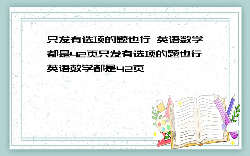 只发有选项的题也行 英语数学都是42页只发有选项的题也行英语数学都是42页