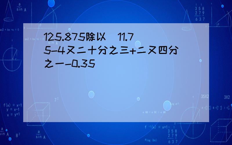 125.875除以(11.75-4又二十分之三+二又四分之一-0.35