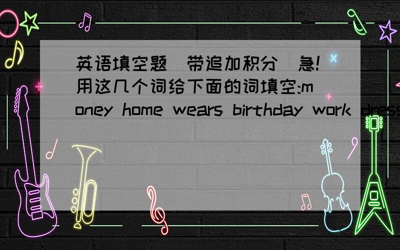 英语填空题(带追加积分)急!用这几个词给下面的词填空:money home wears birthday work dressed文章：At about twelve o'clock ,he gets( ),but sometimes when l come( )at three o'clock,he's still sitting there.And when he does get dre