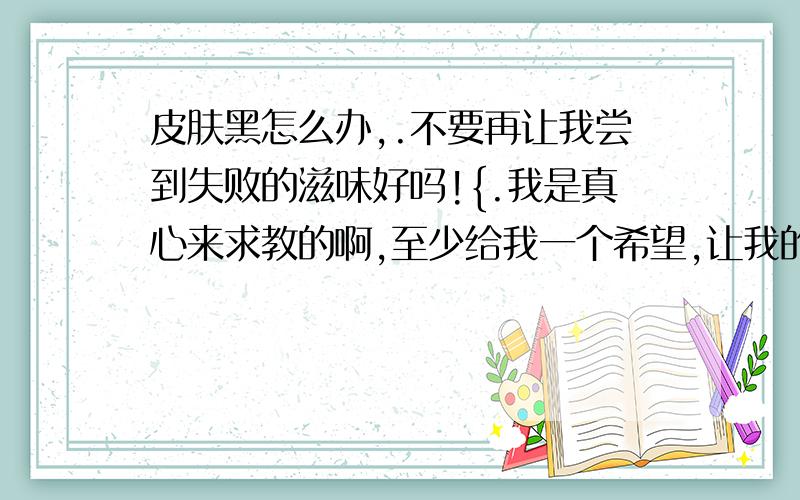 皮肤黑怎么办,.不要再让我尝到失败的滋味好吗!{.我是真心来求教的啊,至少给我一个希望,让我的汗没有白流啊!谁可以告诉我下呢.去年的时候以为很快就解决了 现在咋又涨了呢!怎样去黑头