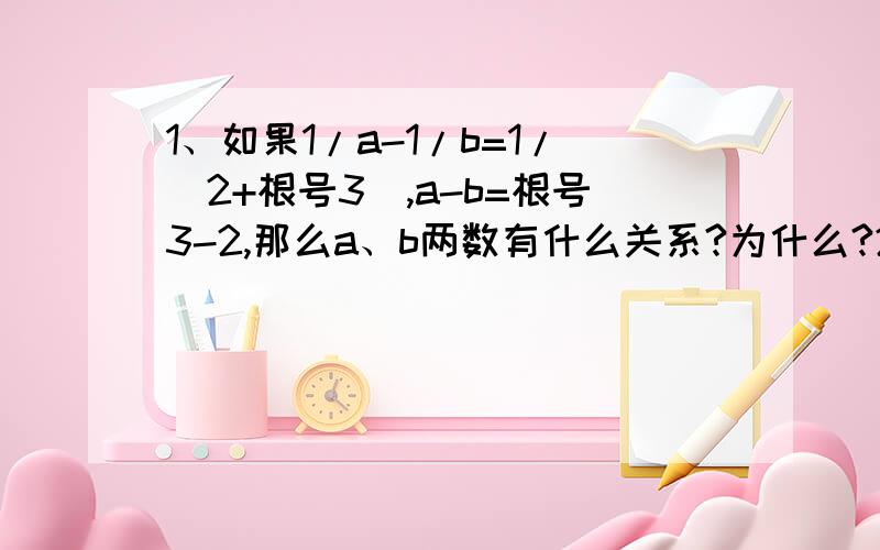 1、如果1/a-1/b=1/(2+根号3),a-b=根号3-2,那么a、b两数有什么关系?为什么?2、已知：x=2/(根号3-1),求x的平方-x+1的值3、已知a=1/(2+根号3),求：(1-2a+a的平方)/(a-1)-(根号a的平方-2a+1)/(a的平方-a)的值