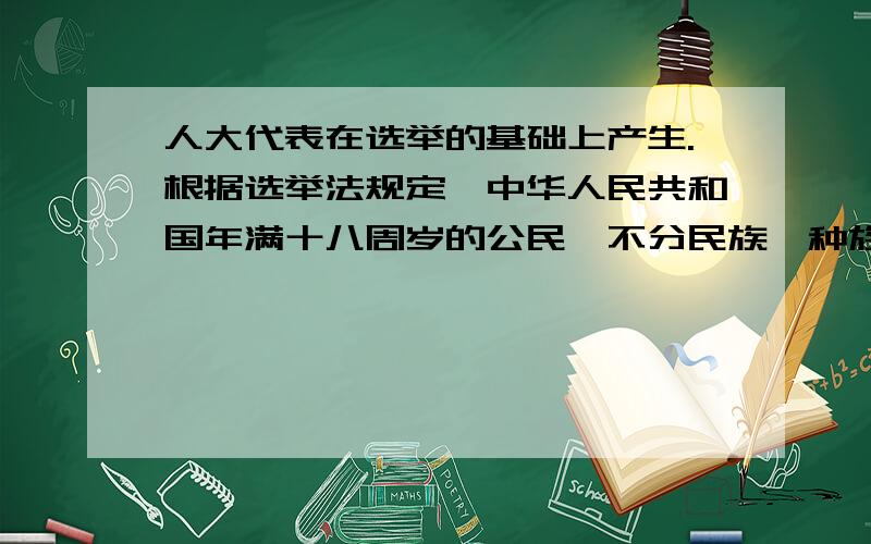 人大代表在选举的基础上产生.根据选举法规定,中华人民共和国年满十八周岁的公民,不分民族、种族、性别职业、家庭出身、宗教信仰、教育程度、财产状况和居住期 限,都有选举权和被选