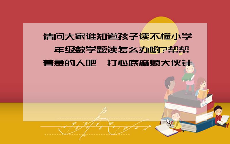 请问大家谁知道孩子读不懂小学一年级数学题读怎么办哟?帮帮着急的人吧,打心底麻烦大伙针