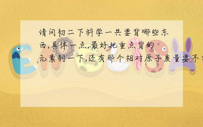 请问初二下科学一共要背哪些东西,具体一点,最好把重点背的元素列一下,还有那个相对原子质量要不要背啊比如：元素周期表要哪些.原子团要哪些.化合价要初二书25页全部吗?等等,我只是举