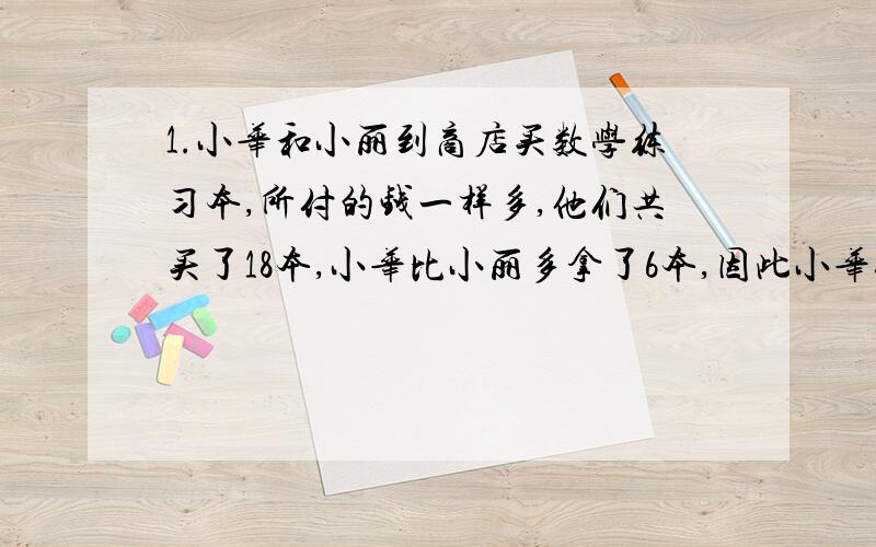 1.小华和小丽到商店买数学练习本,所付的钱一样多,他们共买了18本,小华比小丽多拿了6本,因此小华付给小丽2.4元,小华和小丽共付多少元2.AB两地相距21千米,甲骑自行车乙步行.两人同时从A地到