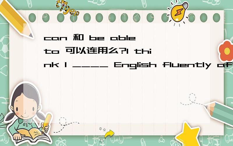 can 和 be able to 可以连用么?I think I ____ English fluently after I finish this course.A Can be able to speak B will be able to speak如何判断选择?可以选A么?