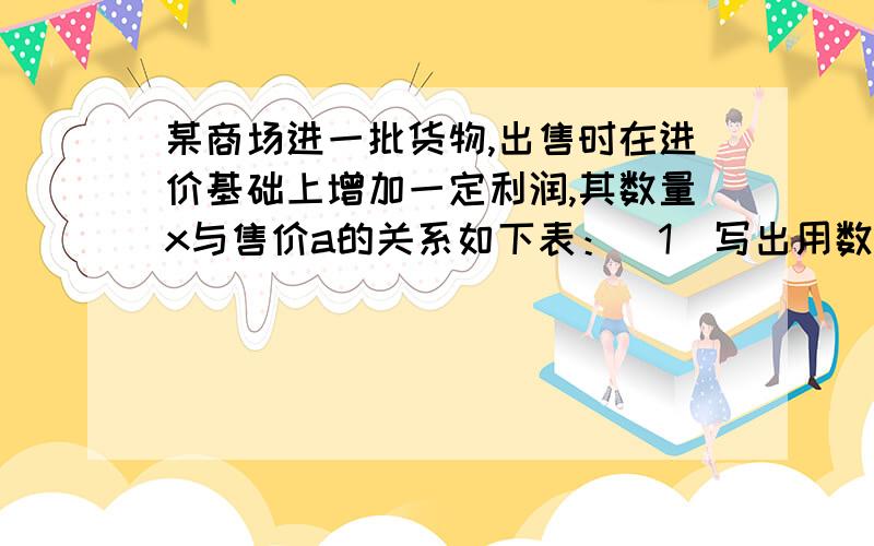 某商场进一批货物,出售时在进价基础上增加一定利润,其数量x与售价a的关系如下表：（1）写出用数量x表示售价a的式子.       （2）求出售100箱货物时的售价.