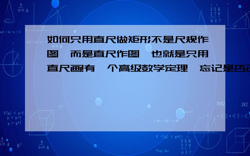 如何只用直尺做矩形不是尺规作图,而是直尺作图,也就是只用直尺画!有一个高级数学定理,忘记是否已被证明了,说任何可以用尺规作的图,都可以只用直尺作出!不是很理解!想问问怎么只用直